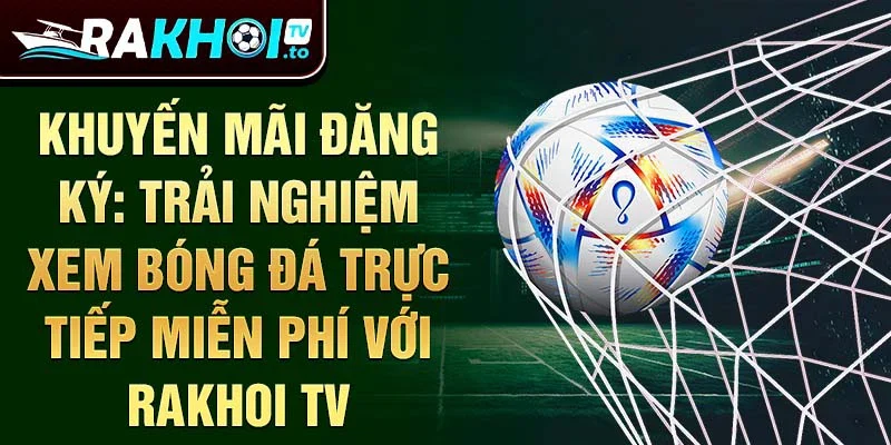 Khuyến mãi đăng ký: Trải nghiệm xem bóng đá trực tiếp miễn phí với Rakhoi TV